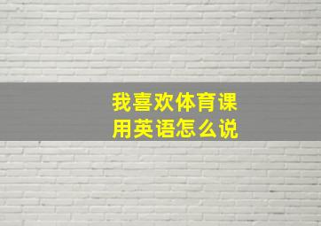 我喜欢体育课 用英语怎么说